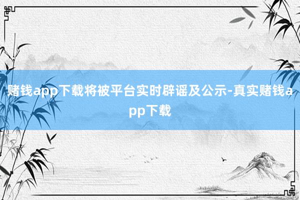 赌钱app下载将被平台实时辟谣及公示-真实赌钱app下载