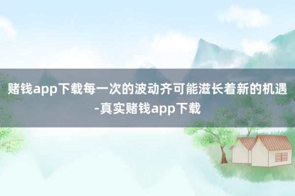 赌钱app下载每一次的波动齐可能滋长着新的机遇-真实赌钱app下载