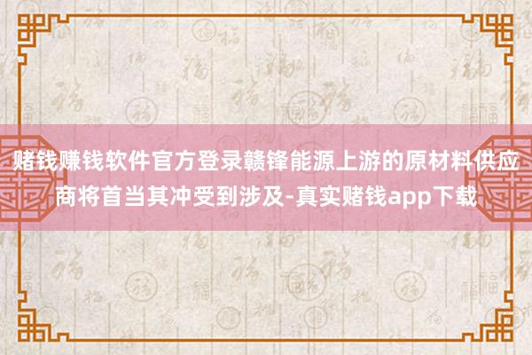 赌钱赚钱软件官方登录赣锋能源上游的原材料供应商将首当其冲受到涉及-真实赌钱app下载