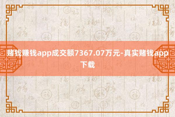 赌钱赚钱app成交额7367.07万元-真实赌钱app下载