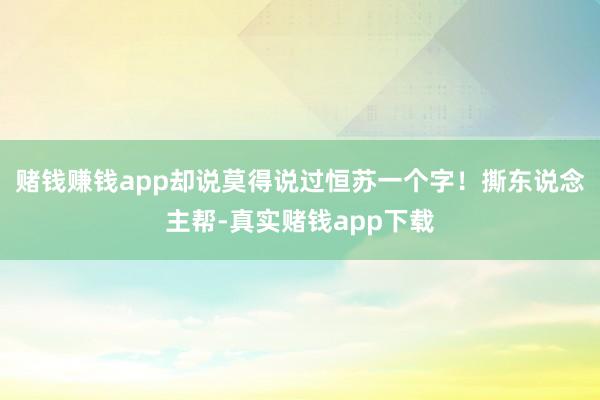 赌钱赚钱app却说莫得说过恒苏一个字！撕东说念主帮-真实赌钱app下载