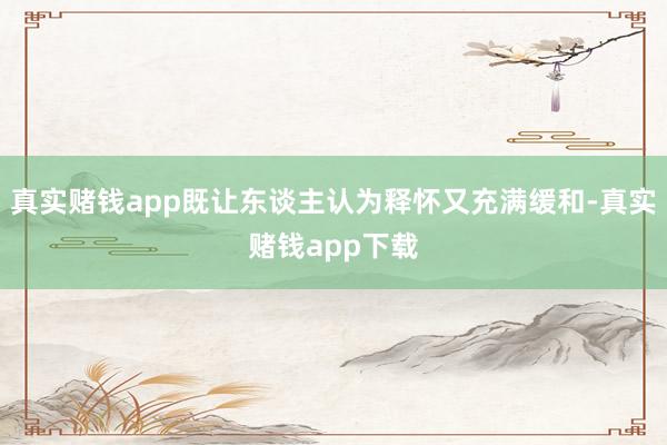 真实赌钱app既让东谈主认为释怀又充满缓和-真实赌钱app下载