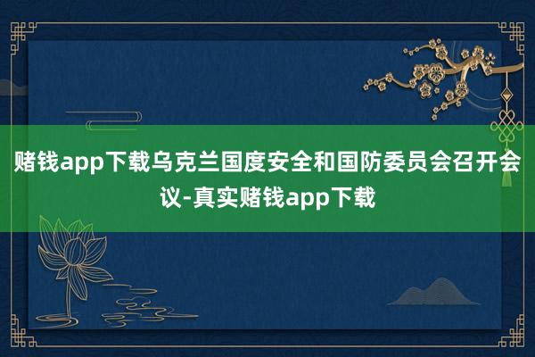 赌钱app下载乌克兰国度安全和国防委员会召开会议-真实赌钱app下载