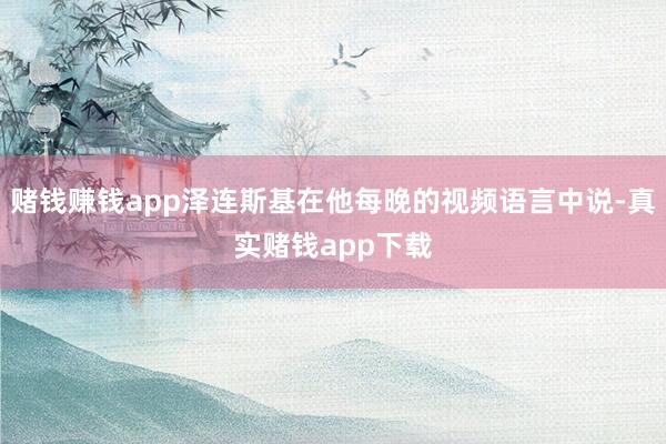 赌钱赚钱app泽连斯基在他每晚的视频语言中说-真实赌钱app下载