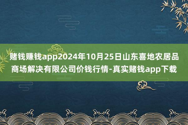 赌钱赚钱app2024年10月25日山东喜地农居品商场解决有限公司价钱行情-真实赌钱app下载