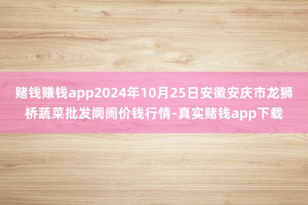 赌钱赚钱app2024年10月25日安徽安庆市龙狮桥蔬菜批发阛阓价钱行情-真实赌钱app下载