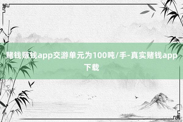 赌钱赚钱app交游单元为100吨/手-真实赌钱app下载