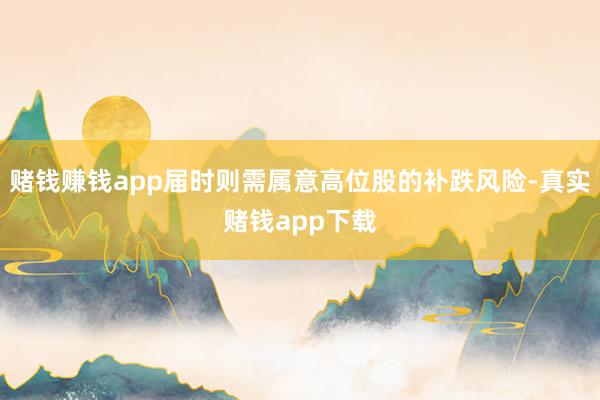 赌钱赚钱app届时则需属意高位股的补跌风险-真实赌钱app下载