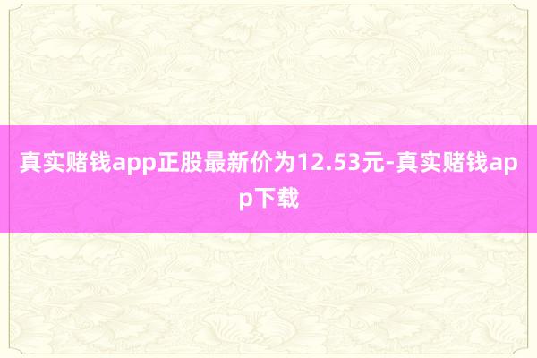 真实赌钱app正股最新价为12.53元-真实赌钱app下载