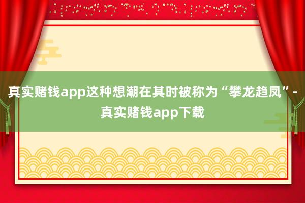 真实赌钱app这种想潮在其时被称为“攀龙趋凤”-真实赌钱app下载