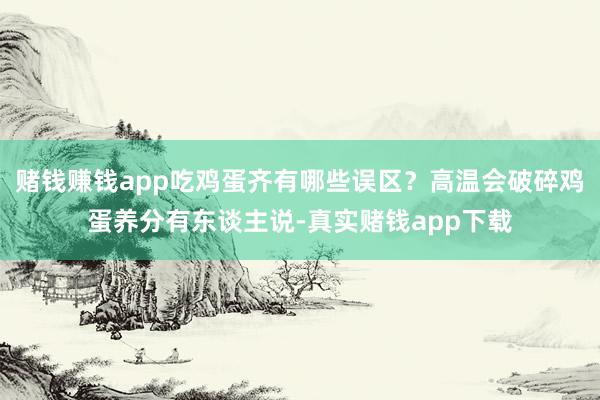 赌钱赚钱app吃鸡蛋齐有哪些误区？高温会破碎鸡蛋养分有东谈主说-真实赌钱app下载