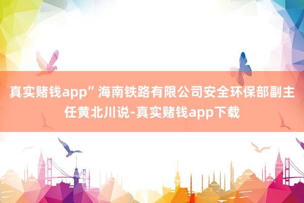 真实赌钱app”海南铁路有限公司安全环保部副主任黄北川说-真实赌钱app下载