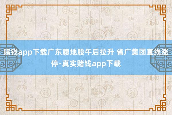 赌钱app下载广东腹地股午后拉升 省广集团直线涨停-真实赌钱app下载