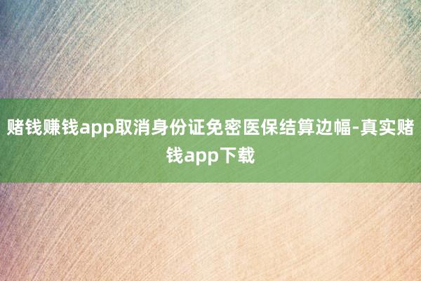 赌钱赚钱app取消身份证免密医保结算边幅-真实赌钱app下载