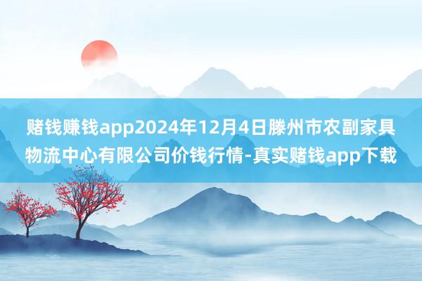 赌钱赚钱app2024年12月4日滕州市农副家具物流中心有限公司价钱行情-真实赌钱app下载