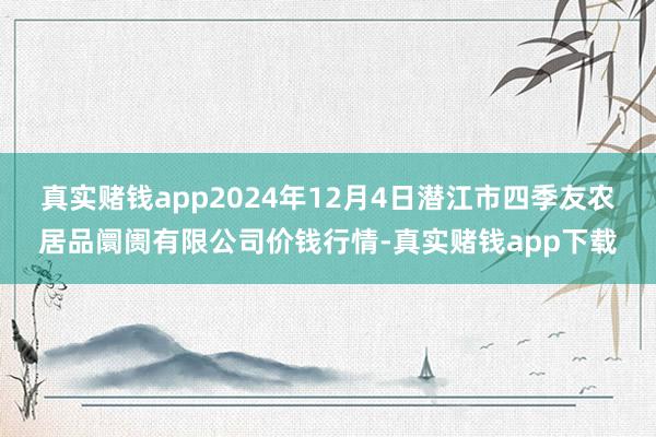 真实赌钱app2024年12月4日潜江市四季友农居品阛阓有限公司价钱行情-真实赌钱app下载