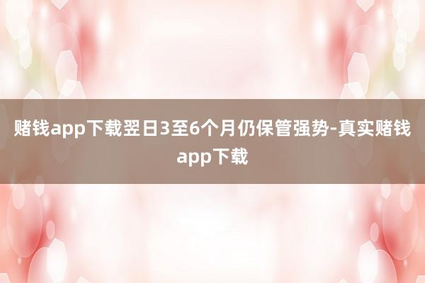 赌钱app下载翌日3至6个月仍保管强势-真实赌钱app下载