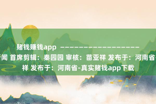 赌钱赚钱app  ———————————————————— 起首：央视新闻 首席剪辑：秦园园 审核：苗亚祥 发布于：河南省-真实赌钱app下载