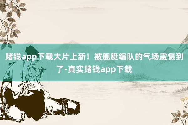 赌钱app下载大片上新！被舰艇编队的气场震慑到了-真实赌钱app下载