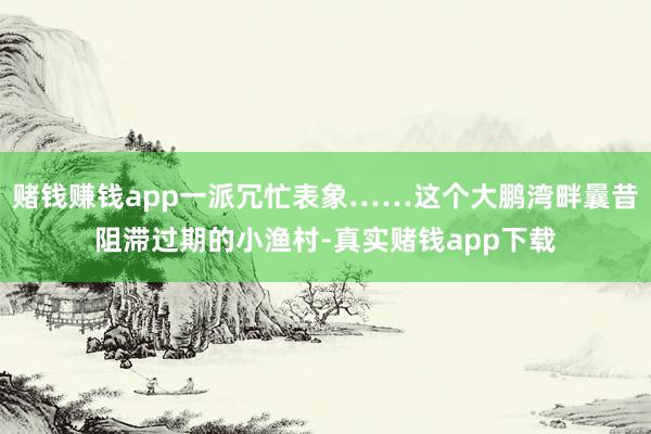 赌钱赚钱app一派冗忙表象……这个大鹏湾畔曩昔阻滞过期的小渔村-真实赌钱app下载