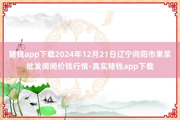 赌钱app下载2024年12月21日辽宁向阳市果菜批发阛阓价钱行情-真实赌钱app下载