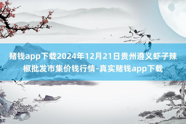 赌钱app下载2024年12月21日贵州遵义虾子辣椒批发市集价钱行情-真实赌钱app下载