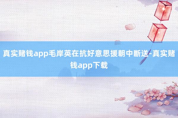 真实赌钱app毛岸英在抗好意思援朝中断送-真实赌钱app下载