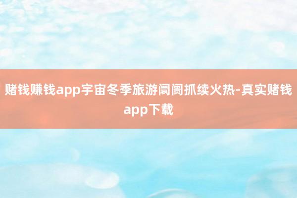 赌钱赚钱app宇宙冬季旅游阛阓抓续火热-真实赌钱app下载