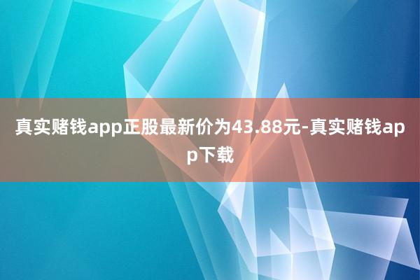 真实赌钱app正股最新价为43.88元-真实赌钱app下载