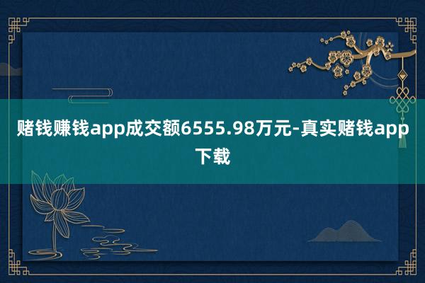 赌钱赚钱app成交额6555.98万元-真实赌钱app下载