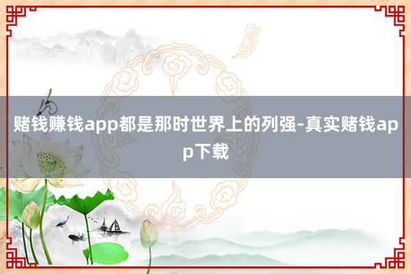 赌钱赚钱app都是那时世界上的列强-真实赌钱app下载