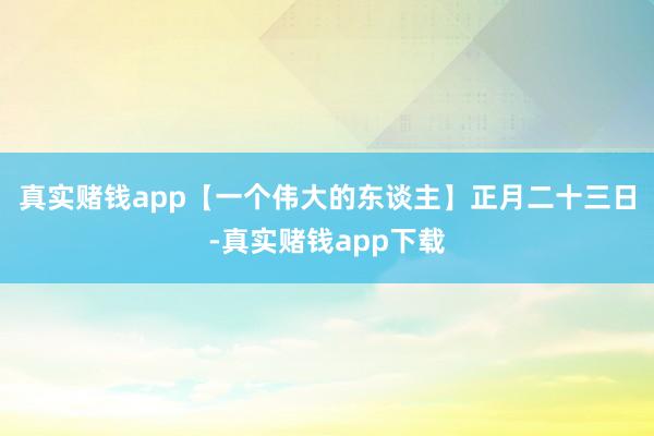 真实赌钱app【一个伟大的东谈主】正月二十三日-真实赌钱app下载