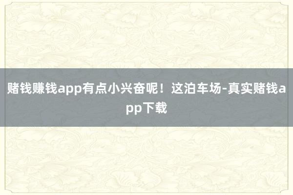 赌钱赚钱app有点小兴奋呢！这泊车场-真实赌钱app下载