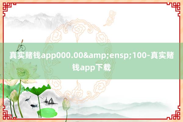 真实赌钱app000.00&ensp;100-真实赌钱app下载