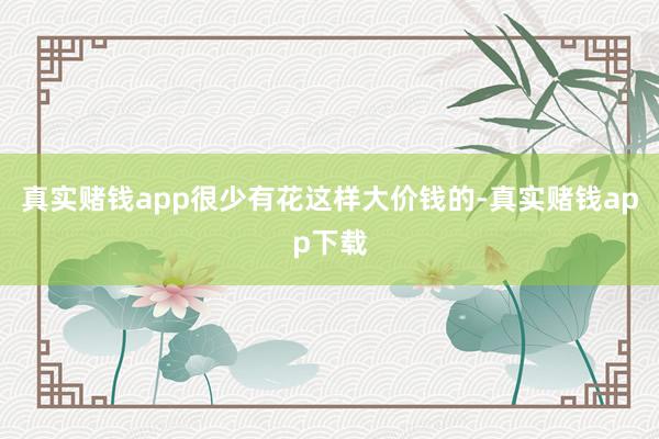 真实赌钱app很少有花这样大价钱的-真实赌钱app下载